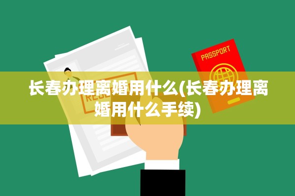 长春办理离婚用什么(长春办理离婚用什么手续) 长春办理离婚用什么(长春办理离婚用什么手续)
