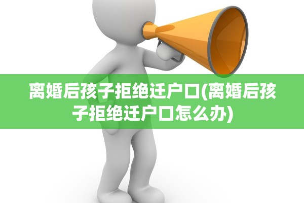 离婚后孩子拒绝迁户口(离婚后孩子拒绝迁户口怎么办)