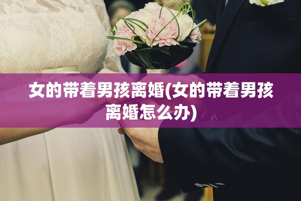 女的带着男孩离婚(女的带着男孩离婚怎么办)