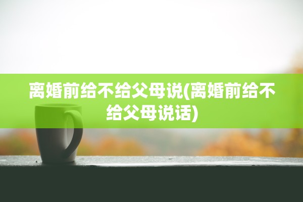 离婚前给不给父母说(离婚前给不给父母说话)