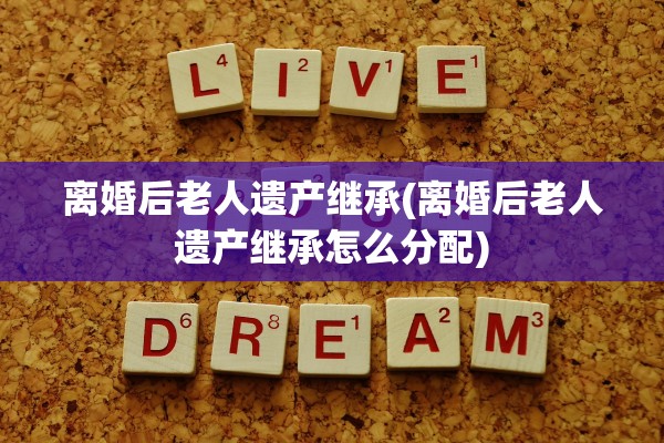 离婚后老人遗产继承(离婚后老人遗产继承怎么分配)