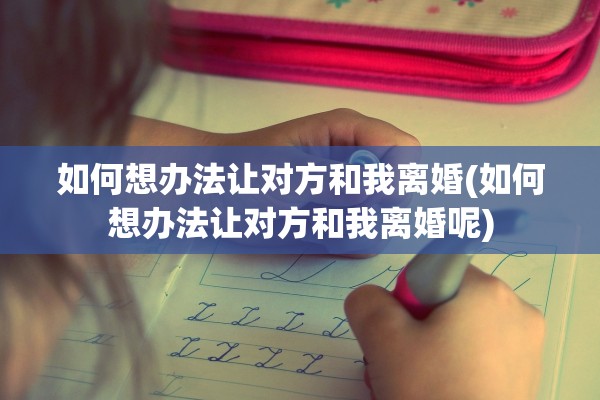 如何想办法让对方和我离婚(如何想办法让对方和我离婚呢)