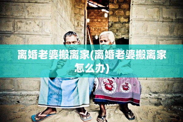 离婚老婆搬离家(离婚老婆搬离家怎么办)
