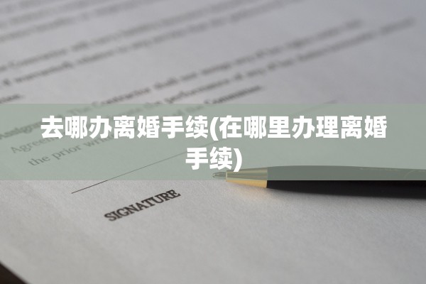 去哪办离婚手续(在哪里办理离婚手续)