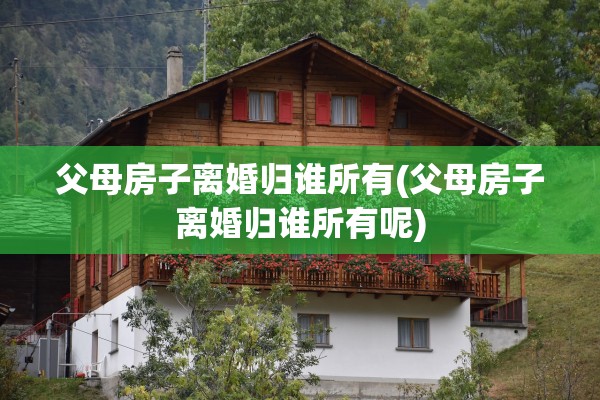 父母房子离婚归谁所有(父母房子离婚归谁所有呢)