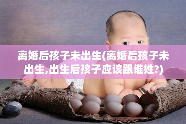 离婚后孩子未出生(离婚后孩子未出生,出生后孩子应该跟谁姓?)