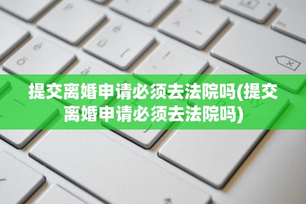 提交离婚申请必须去法院吗(提交离婚申请必须去法院吗) 提交离婚申请必须去法院吗(提交离婚申请必须去法院吗)