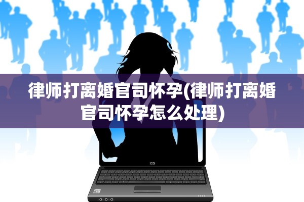 律师打离婚官司怀孕(律师打离婚官司怀孕怎么处理) 律师打离婚官司怀孕(律师打离婚官司怀孕怎么处理)