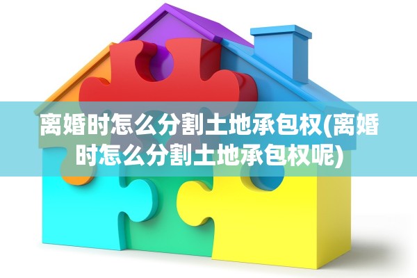 离婚时怎么分割土地承包权(离婚时怎么分割土地承包权呢) 离婚时怎么分割土地承包权(离婚时怎么分割土地承包权呢)