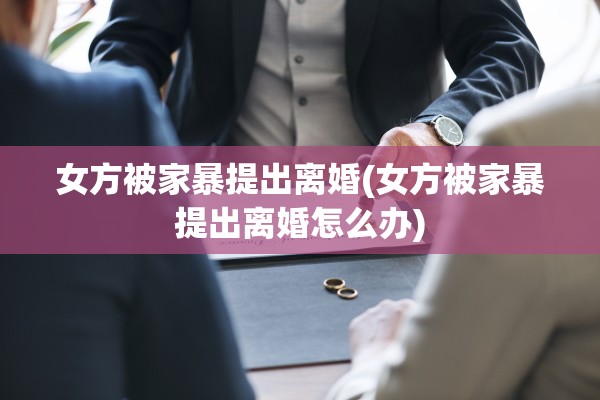 女方被家暴提出离婚(女方被家暴提出离婚怎么办)