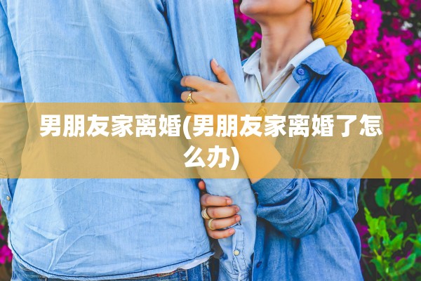 男朋友家离婚(男朋友家离婚了怎么办)