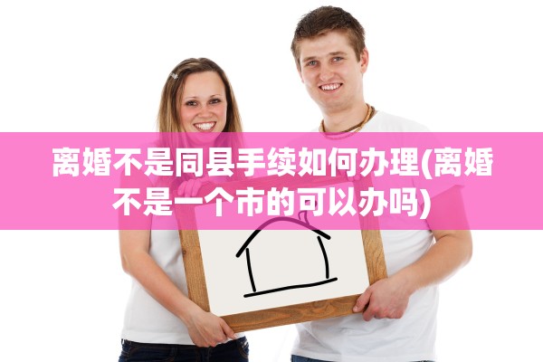 离婚不是同县手续如何办理(离婚不是一个市的可以办吗)