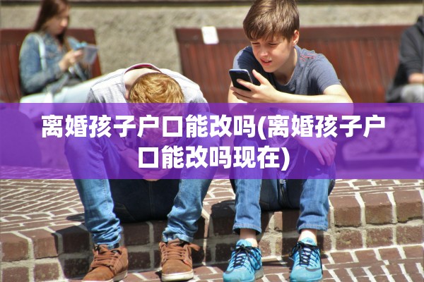 离婚孩子户口能改吗(离婚孩子户口能改吗现在)