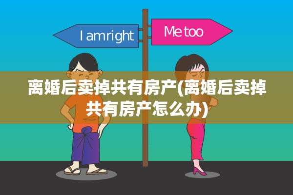 离婚后卖掉共有房产(离婚后卖掉共有房产怎么办)