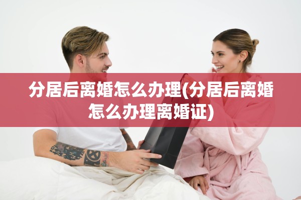 分居后离婚怎么办理(分居后离婚怎么办理离婚证)