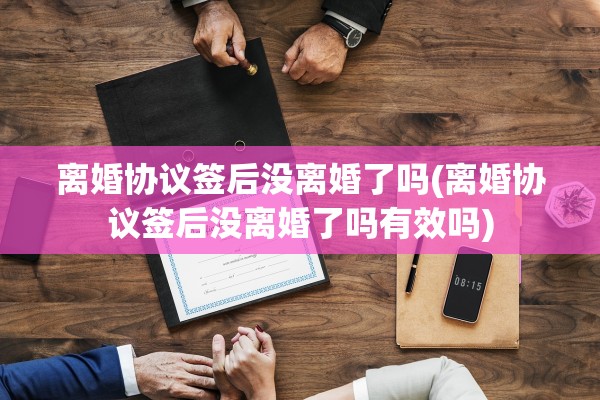 离婚协议签后没离婚了吗(离婚协议签后没离婚了吗有效吗)