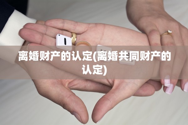 离婚财产的认定(离婚共同财产的认定)