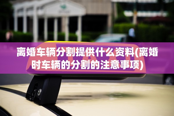 离婚车辆分割提供什么资料(离婚时车辆的分割的注意事项) 离婚车辆分割提供什么资料(离婚时车辆的分割的注意事项)