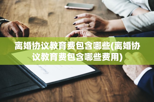 离婚协议教育费包含哪些(离婚协议教育费包含哪些费用)