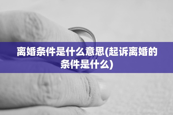 离婚条件是什么意思(起诉离婚的条件是什么)