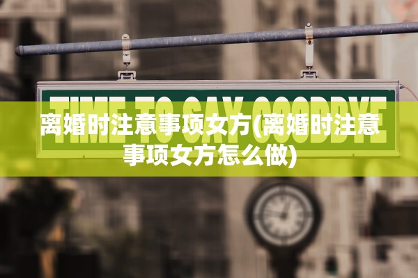 离婚时注意事项女方(离婚时注意事项女方怎么做)