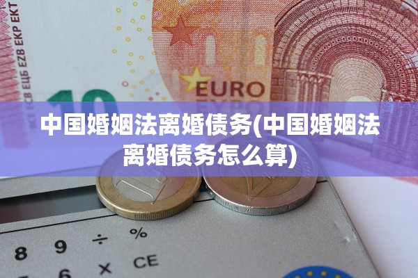 中国婚姻法离婚债务(中国婚姻法离婚债务怎么算)