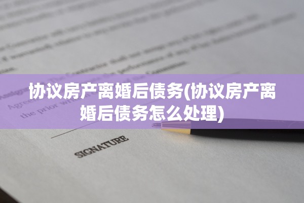 协议房产离婚后债务(协议房产离婚后债务怎么处理)