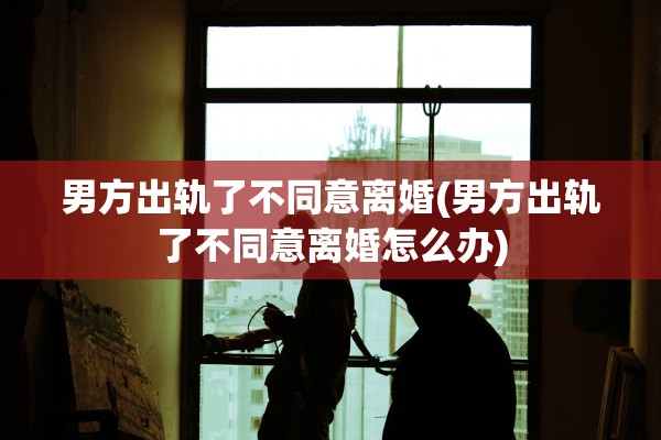 男方出轨了不同意离婚(男方出轨了不同意离婚怎么办)