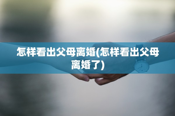 怎样看出父母离婚(怎样看出父母离婚了)