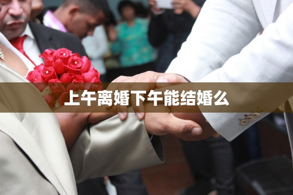 上午离婚下午能结婚么 上午离婚下午能结婚么