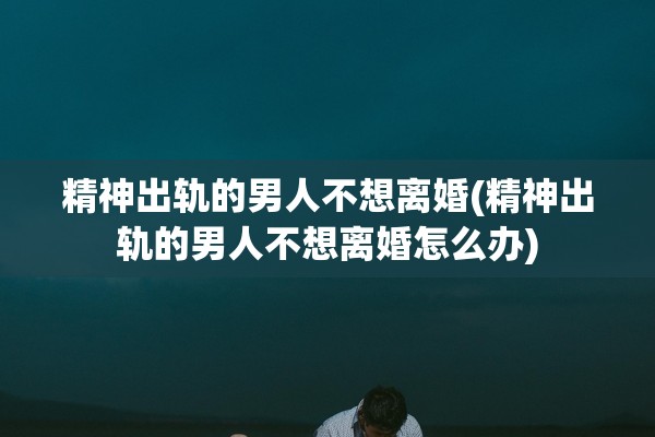 精神出轨的男人不想离婚(精神出轨的男人不想离婚怎么办)