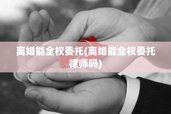 离婚能全权委托(离婚能全权委托律师吗)