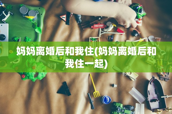 妈妈离婚后和我住(妈妈离婚后和我住一起) 妈妈离婚后和我住(妈妈离婚后和我住一起)