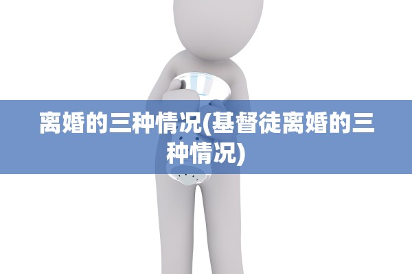 离婚的三种情况(基督徒离婚的三种情况) 离婚的三种情况(基督徒离婚的三种情况)