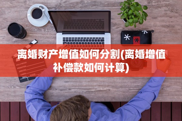 离婚财产增值如何分割(离婚增值补偿款如何计算)