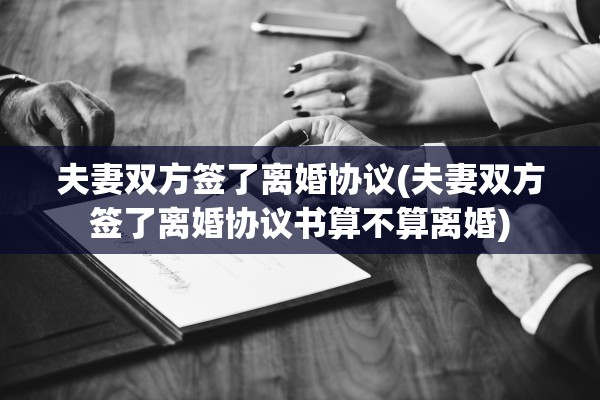 夫妻双方签了离婚协议(夫妻双方签了离婚协议书算不算离婚)