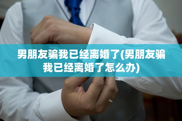 男朋友骗我已经离婚了(男朋友骗我已经离婚了怎么办) 男朋友骗我已经离婚了(男朋友骗我已经离婚了怎么办)