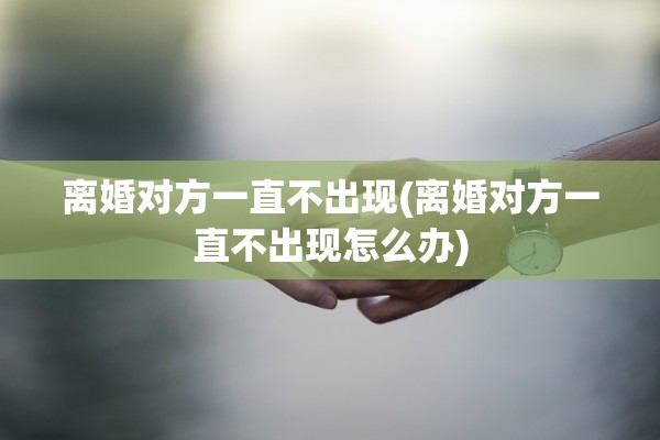 离婚对方一直不出现(离婚对方一直不出现怎么办)