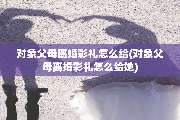 对象父母离婚彩礼怎么给(对象父母离婚彩礼怎么给她)