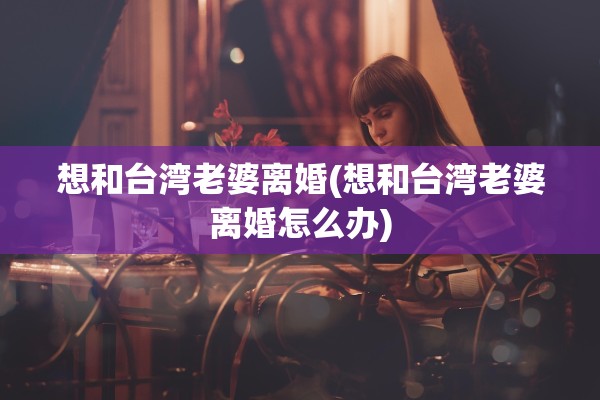 想和台湾老婆离婚(想和台湾老婆离婚怎么办)