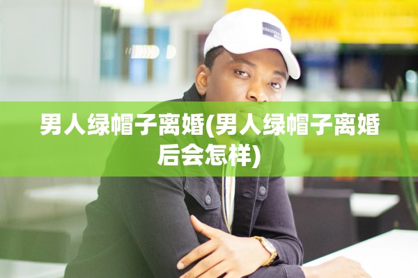 男人绿帽子离婚(男人绿帽子离婚后会怎样) 男人绿帽子离婚(男人绿帽子离婚后会怎样)