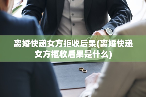 离婚快递女方拒收后果(离婚快递女方拒收后果是什么)