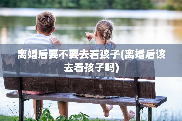 离婚后要不要去看孩子(离婚后该去看孩子吗)