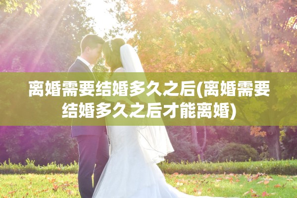 离婚需要结婚多久之后(离婚需要结婚多久之后才能离婚)