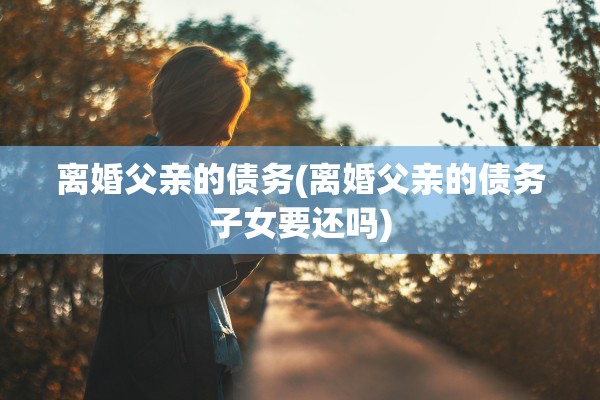 离婚父亲的债务(离婚父亲的债务子女要还吗) 离婚父亲的债务(离婚父亲的债务子女要还吗)