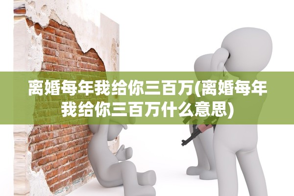 离婚每年我给你三百万(离婚每年我给你三百万什么意思) 离婚每年我给你三百万(离婚每年我给你三百万什么意思)