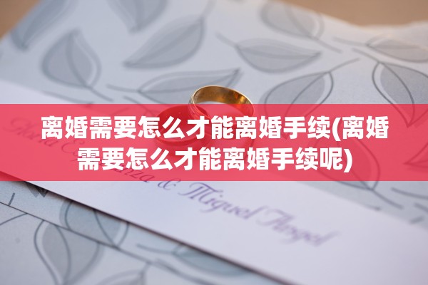 离婚需要怎么才能离婚手续(离婚需要怎么才能离婚手续呢)