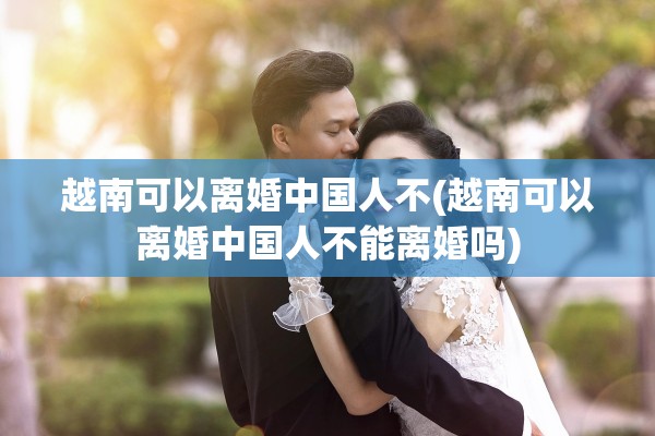 越南可以离婚中国人不(越南可以离婚中国人不能离婚吗)