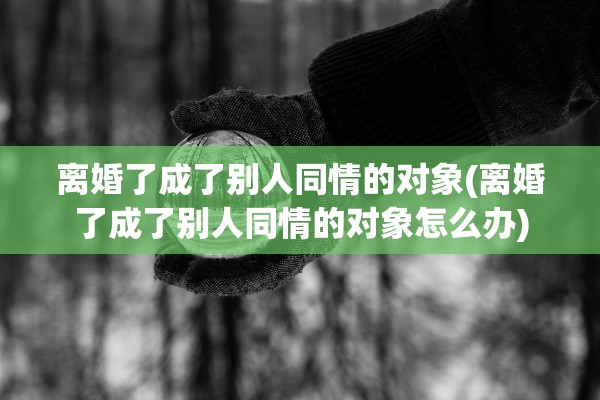 离婚了成了别人同情的对象(离婚了成了别人同情的对象怎么办)