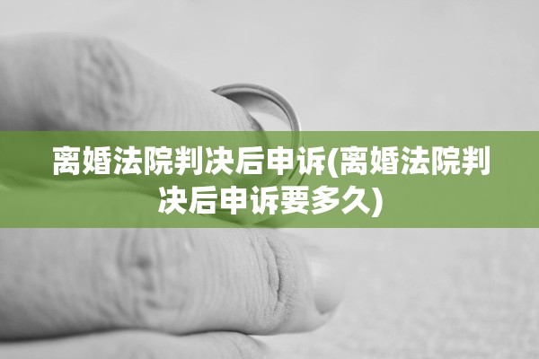 离婚法院判决后申诉(离婚法院判决后申诉要多久)